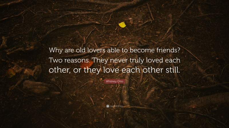 Whitney Otto Quote: “Why are old lovers able to become friends? Two reasons. They never truly loved each other, or they love each other still.”