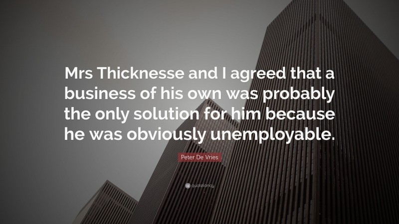 Peter De Vries Quote: “Mrs Thicknesse and I agreed that a business of his own was probably the only solution for him because he was obviously unemployable.”