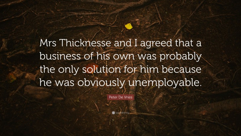 Peter De Vries Quote: “Mrs Thicknesse and I agreed that a business of his own was probably the only solution for him because he was obviously unemployable.”