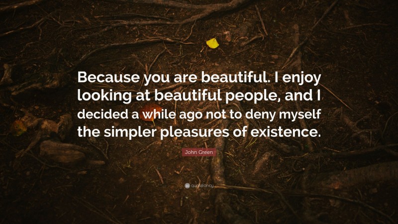 John Green Quote: “Because you are beautiful. I enjoy looking at beautiful people, and I decided a while ago not to deny myself the simpler pleasures of existence.”