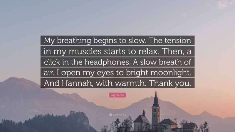 Jay Asher Quote: “My breathing begins to slow. The tension in my muscles starts to relax. Then, a click in the headphones. A slow breath of air. I open my eyes to bright moonlight. And Hannah, with warmth. Thank you.”