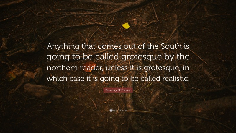 Flannery O'Connor Quote: “Anything that comes out of the South is going to be called grotesque by the northern reader, unless it is grotesque, in which case it is going to be called realistic.”