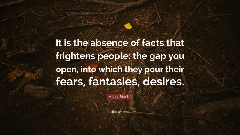 Hilary Mantel Quote: “It is the absence of facts that frightens people: the gap you open, into which they pour their fears, fantasies, desires.”