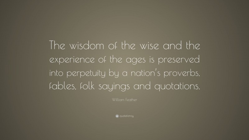 William Feather Quote: “The wisdom of the wise and the experience of the ages is preserved into perpetuity by a nation’s proverbs, fables, folk sayings and quotations.”