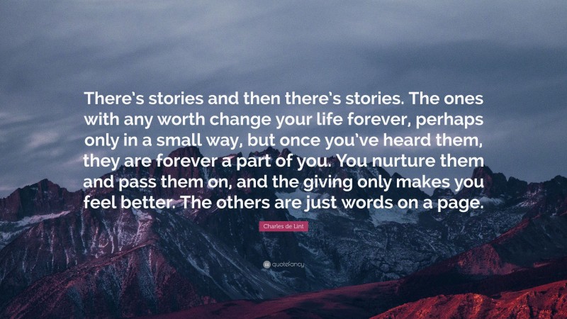 Charles de Lint Quote: “There’s stories and then there’s stories. The ones with any worth change your life forever, perhaps only in a small way, but once you’ve heard them, they are forever a part of you. You nurture them and pass them on, and the giving only makes you feel better. The others are just words on a page.”