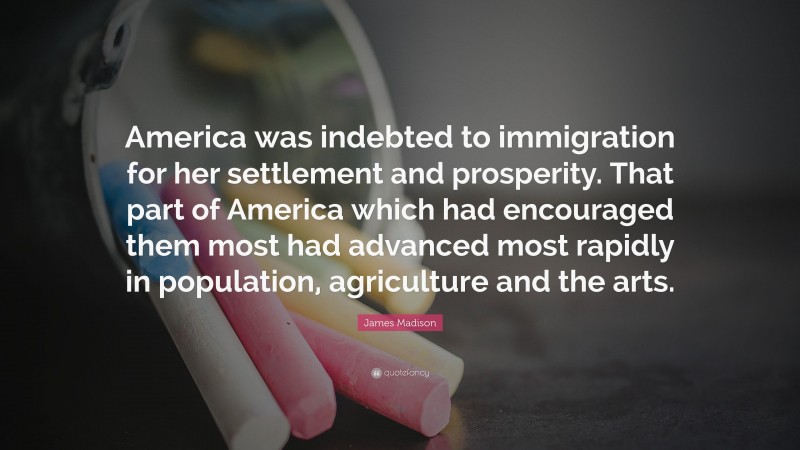 James Madison Quote: “America was indebted to immigration for her settlement and prosperity. That part of America which had encouraged them most had advanced most rapidly in population, agriculture and the arts.”