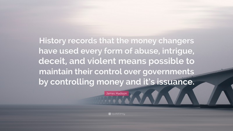 James Madison Quote: “History records that the money changers have used every form of abuse, intrigue, deceit, and violent means possible to maintain their control over governments by controlling money and it’s issuance.”