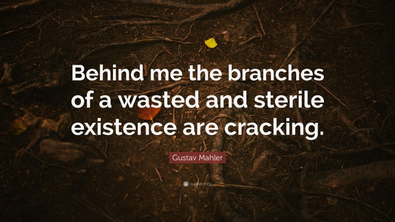 Gustav Mahler Quote: “Behind me the branches of a wasted and sterile existence are cracking.”