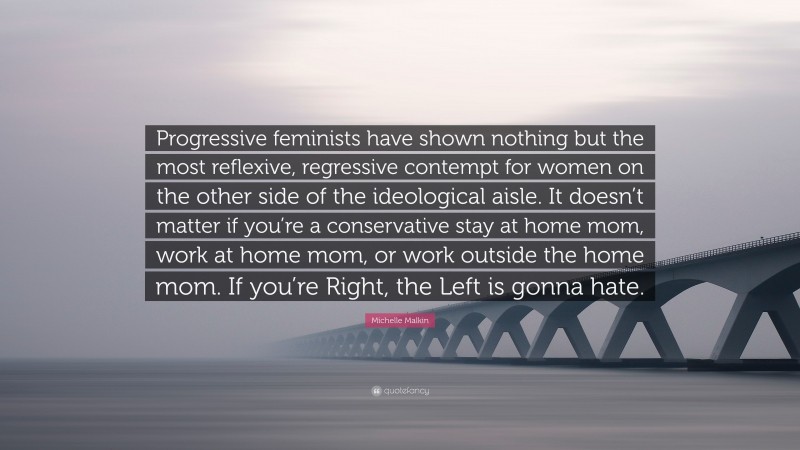Michelle Malkin Quote: “Progressive feminists have shown nothing but the most reflexive, regressive contempt for women on the other side of the ideological aisle. It doesn’t matter if you’re a conservative stay at home mom, work at home mom, or work outside the home mom. If you’re Right, the Left is gonna hate.”