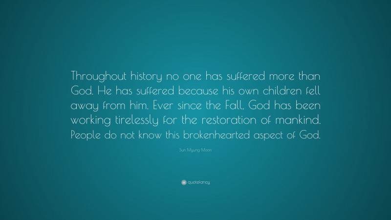 Sun Myung Moon Quote: “Throughout history no one has suffered more than God. He has suffered because his own children fell away from him. Ever since the Fall, God has been working tirelessly for the restoration of mankind. People do not know this brokenhearted aspect of God.”
