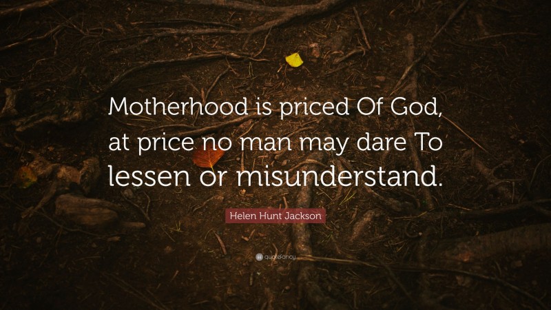Helen Hunt Jackson Quote: “Motherhood is priced Of God, at price no man may dare To lessen or misunderstand.”