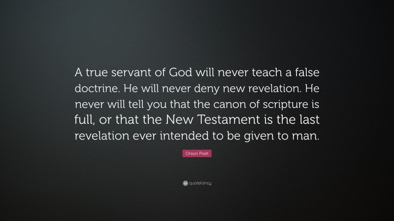 Orson Pratt Quote: “A true servant of God will never teach a false doctrine. He will never deny new revelation. He never will tell you that the canon of scripture is full, or that the New Testament is the last revelation ever intended to be given to man.”
