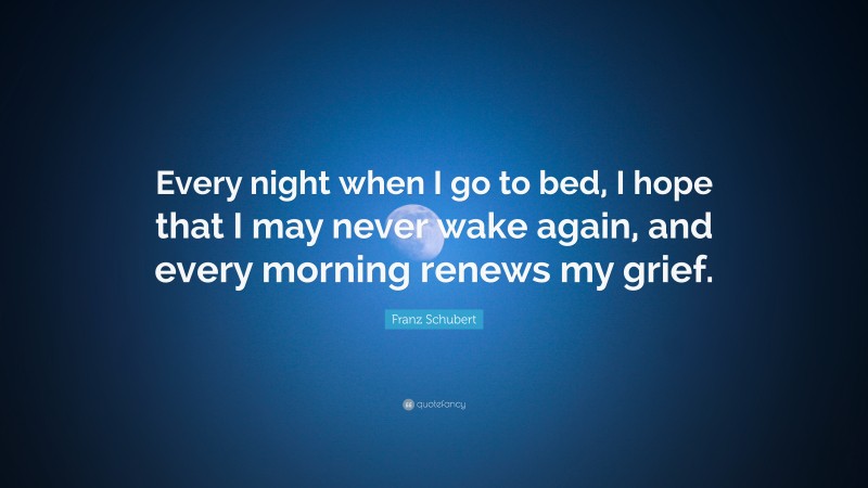 Franz Schubert Quote: “Every night when I go to bed, I hope that I may never wake again, and every morning renews my grief.”