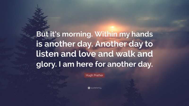 Hugh Prather Quote: “But it’s morning. Within my hands is another day. Another day to listen and love and walk and glory. I am here for another day.”
