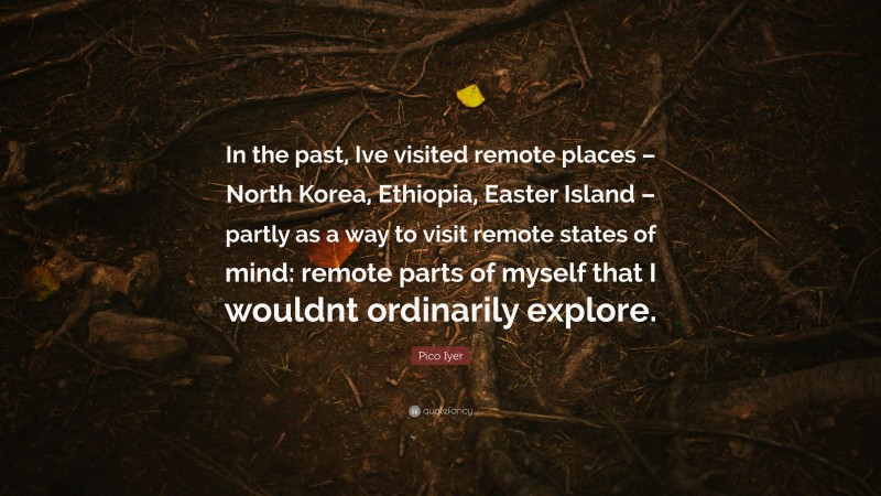 Pico Iyer Quote: “In the past, Ive visited remote places – North Korea, Ethiopia, Easter Island – partly as a way to visit remote states of mind: remote parts of myself that I wouldnt ordinarily explore.”