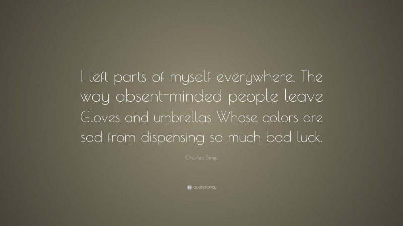 Charles Simic Quote: “I left parts of myself everywhere, The way absent-minded people leave Gloves and umbrellas Whose colors are sad from dispensing so much bad luck.”