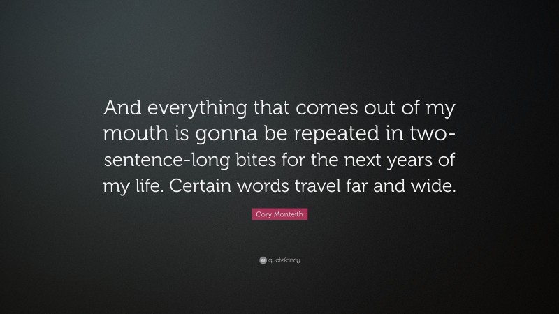 Cory Monteith Quote: “And everything that comes out of my mouth is gonna be repeated in two-sentence-long bites for the next years of my life. Certain words travel far and wide.”