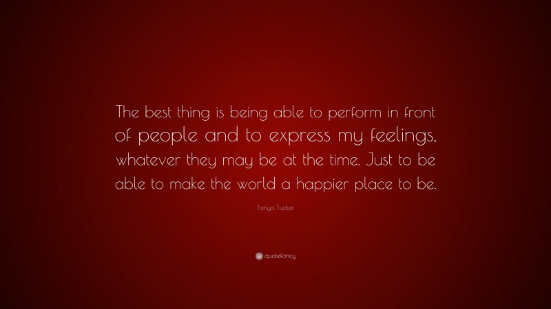 Tanya Tucker Quote: “The best thing is being able to perform in front of people and to express my feelings, whatever they may be at the time. Just to be able to make the world a happier place to be.”