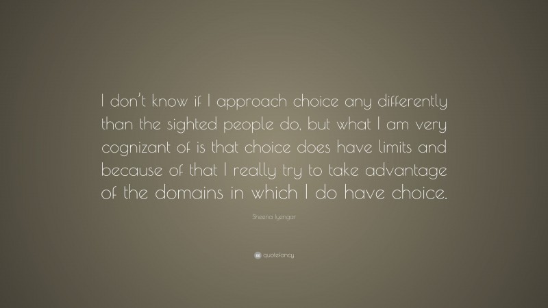 Sheena Iyengar Quote: “I don’t know if I approach choice any differently than the sighted people do, but what I am very cognizant of is that choice does have limits and because of that I really try to take advantage of the domains in which I do have choice.”