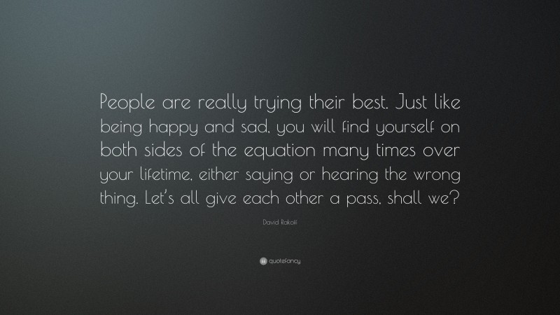 David Rakoff Quote: “People are really trying their best. Just like being happy and sad, you will find yourself on both sides of the equation many times over your lifetime, either saying or hearing the wrong thing. Let’s all give each other a pass, shall we?”