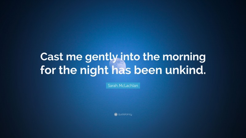Sarah McLachlan Quote: “Cast me gently into the morning for the night has been unkind.”