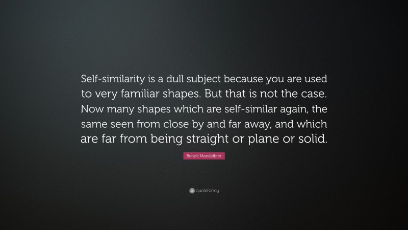 Benoit Mandelbrot Quote: “Self-similarity is a dull subject because you are used to very familiar shapes. But that is not the case. Now many shapes which are self-similar again, the same seen from close by and far away, and which are far from being straight or plane or solid.”