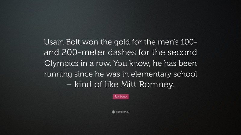Jay Leno Quote: “Usain Bolt won the gold for the men’s 100- and 200-meter dashes for the second Olympics in a row. You know, he has been running since he was in elementary school – kind of like Mitt Romney.”