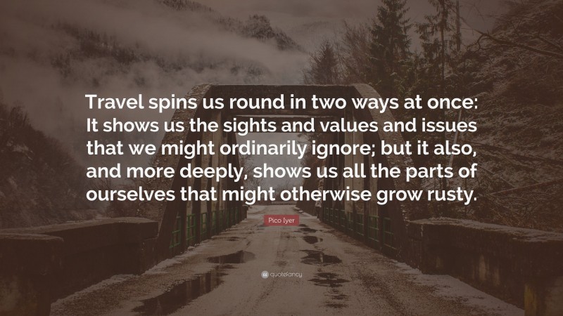 Pico Iyer Quote: “Travel spins us round in two ways at once: It shows us the sights and values and issues that we might ordinarily ignore; but it also, and more deeply, shows us all the parts of ourselves that might otherwise grow rusty.”