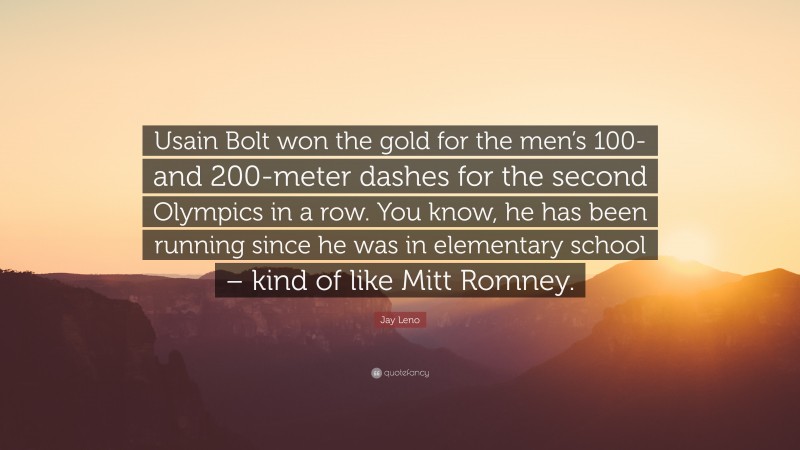 Jay Leno Quote: “Usain Bolt won the gold for the men’s 100- and 200-meter dashes for the second Olympics in a row. You know, he has been running since he was in elementary school – kind of like Mitt Romney.”