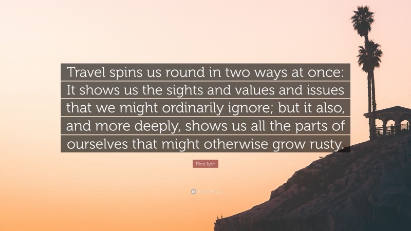 Pico Iyer Quote: “Travel spins us round in two ways at once: It shows us the sights and values and issues that we might ordinarily ignore; but it also, and more deeply, shows us all the parts of ourselves that might otherwise grow rusty.”