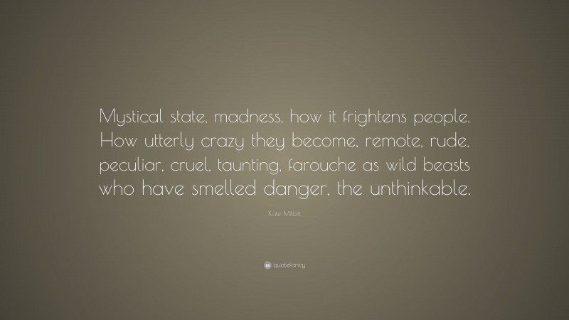 Kate Millett Quote: “Mystical state, madness, how it frightens people. How utterly crazy they become, remote, rude, peculiar, cruel, taunting, farouche as wild beasts who have smelled danger, the unthinkable.”