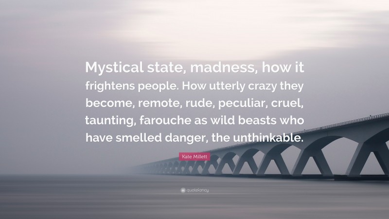 Kate Millett Quote: “Mystical state, madness, how it frightens people. How utterly crazy they become, remote, rude, peculiar, cruel, taunting, farouche as wild beasts who have smelled danger, the unthinkable.”