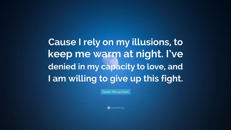 Sarah McLachlan Quote: “Cause I rely on my illusions, to keep me warm at night. I’ve denied in my capacity to love, and I am willing to give up this fight.”