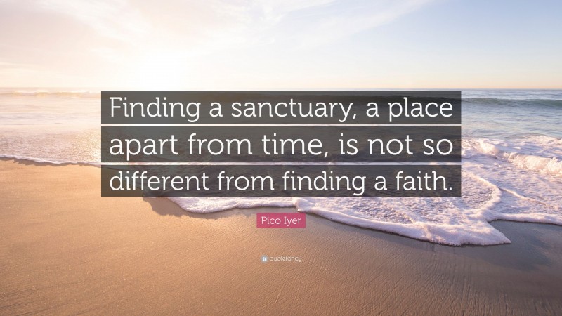 Pico Iyer Quote: “Finding a sanctuary, a place apart from time, is not so different from finding a faith.”
