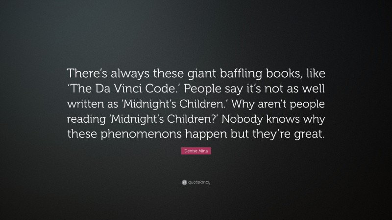 Denise Mina Quote: “There’s always these giant baffling books, like ‘The Da Vinci Code.’ People say it’s not as well written as ‘Midnight’s Children.’ Why aren’t people reading ‘Midnight’s Children?’ Nobody knows why these phenomenons happen but they’re great.”