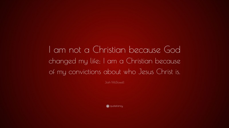 Josh McDowell Quote: “I am not a Christian because God changed my life; I am a Christian because of my convictions about who Jesus Christ is.”