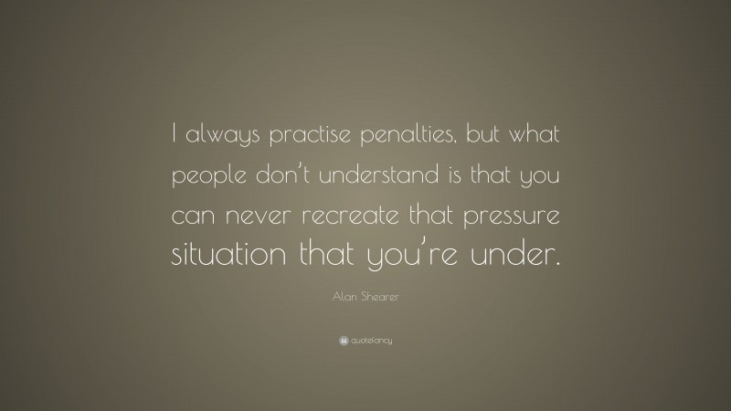 Alan Shearer Quote: “I always practise penalties, but what people don’t understand is that you can never recreate that pressure situation that you’re under.”