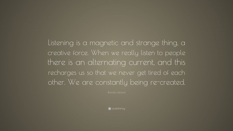 Brenda Ueland Quote: “Listening is a magnetic and strange thing, a creative force. When we really listen to people there is an alternating current, and this recharges us so that we never get tired of each other. We are constantly being re-created.”