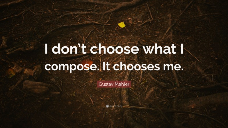 Gustav Mahler Quote: “I don’t choose what I compose. It chooses me.”