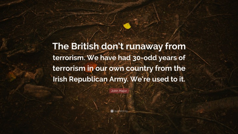 John Major Quote: “The British don’t runaway from terrorism. We have had 30-odd years of terrorism in our own country from the Irish Republican Army. We’re used to it.”