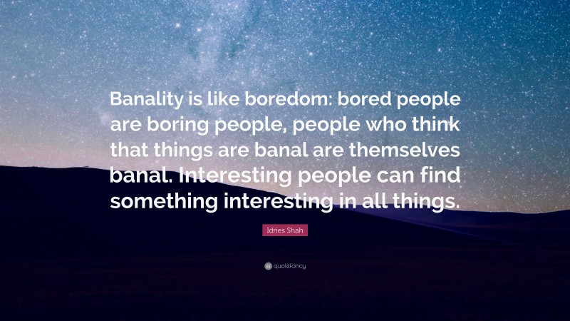 Idries Shah Quote: “Banality is like boredom: bored people are boring people, people who think that things are banal are themselves banal. Interesting people can find something interesting in all things.”