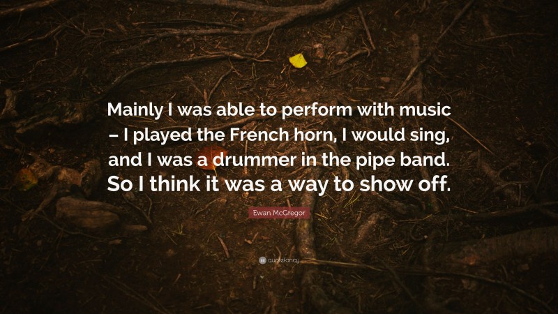 Ewan McGregor Quote: “Mainly I was able to perform with music – I played the French horn, I would sing, and I was a drummer in the pipe band. So I think it was a way to show off.”