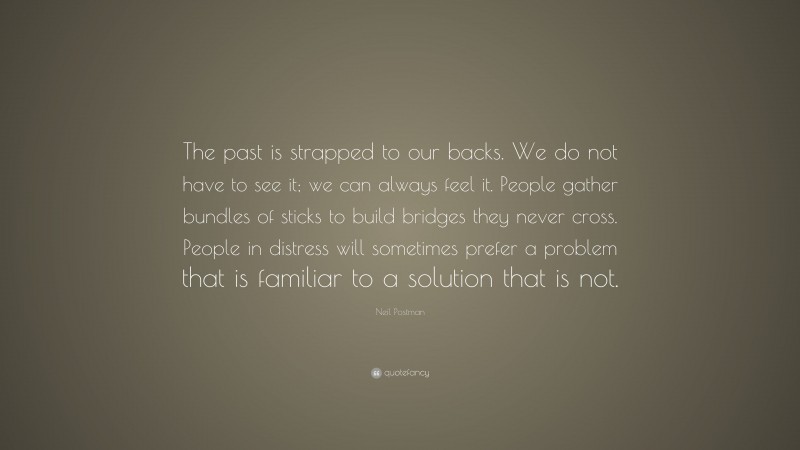 Neil Postman Quote: “The past is strapped to our backs. We do not have to see it; we can always feel it. People gather bundles of sticks to build bridges they never cross. People in distress will sometimes prefer a problem that is familiar to a solution that is not.”