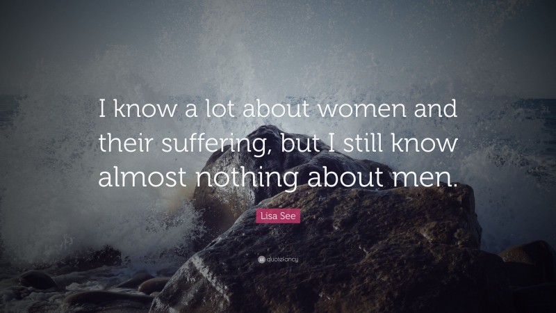 Lisa See Quote: “I know a lot about women and their suffering, but I still know almost nothing about men.”
