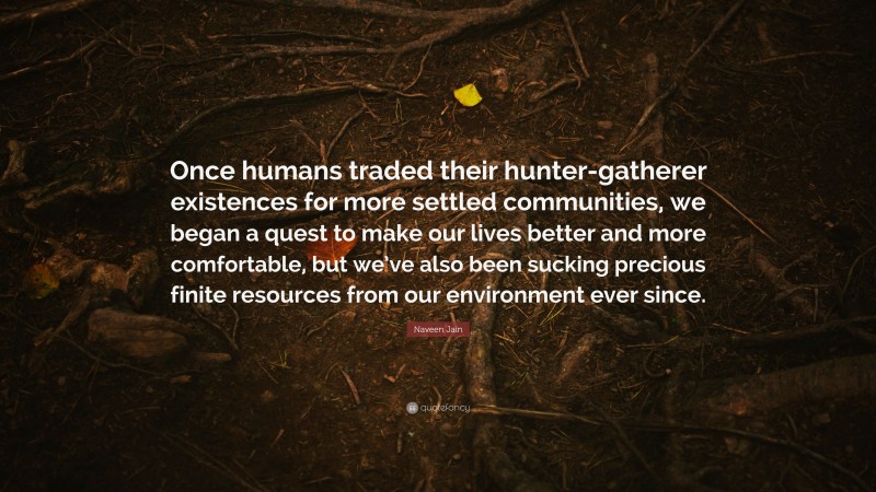 Naveen Jain Quote: “Once humans traded their hunter-gatherer existences for more settled communities, we began a quest to make our lives better and more comfortable, but we’ve also been sucking precious finite resources from our environment ever since.”