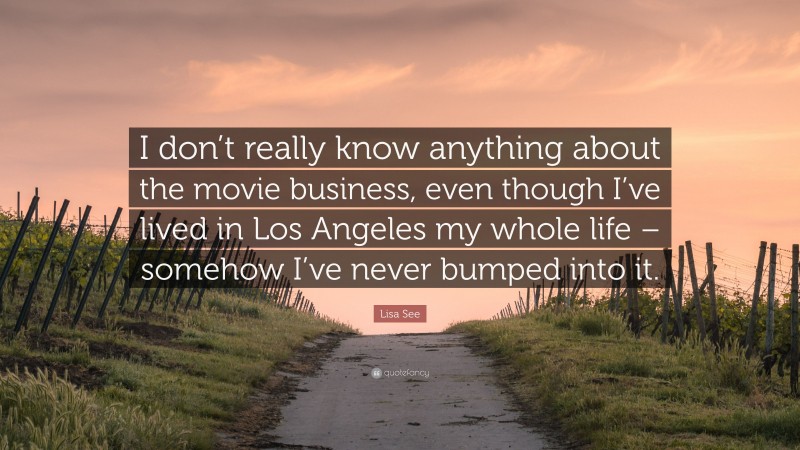 Lisa See Quote: “I don’t really know anything about the movie business, even though I’ve lived in Los Angeles my whole life – somehow I’ve never bumped into it.”