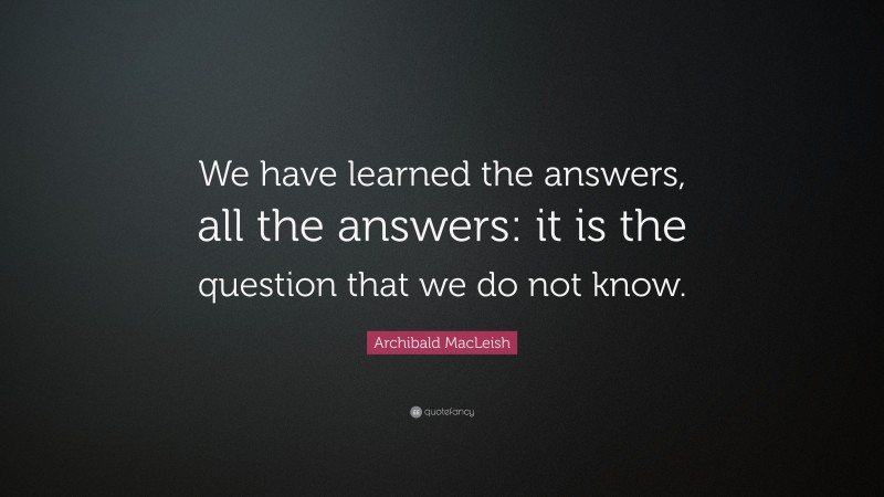 Archibald MacLeish Quote: “We have learned the answers, all the answers: it is the question that we do not know.”