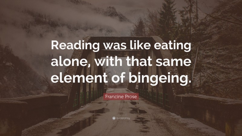 Francine Prose Quote: “Reading was like eating alone, with that same element of bingeing.”