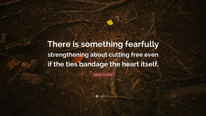 Agnes De Mille Quote: “There is something fearfully strengthening about cutting free even if the ties bandage the heart itself.”