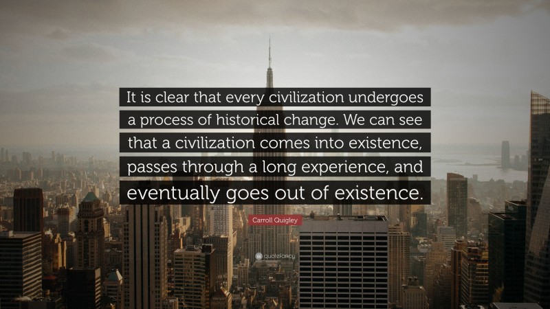 Carroll Quigley Quote: “It is clear that every civilization undergoes a process of historical change. We can see that a civilization comes into existence, passes through a long experience, and eventually goes out of existence.”